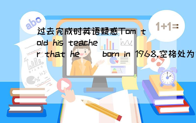 过去完成时英语疑惑Tom told his teacher that he __born in 1968.空格处为什么填was,而不用过去完成时,“born”的时间不是早于“told”吗.