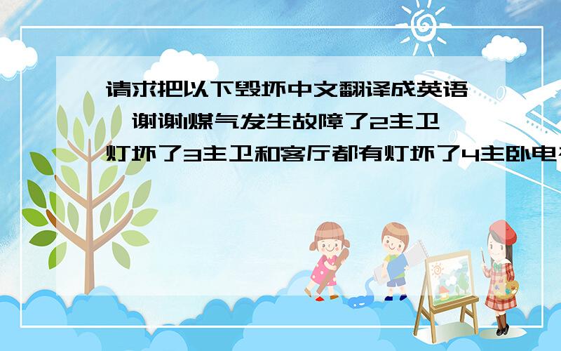 请求把以下毁坏中文翻译成英语,谢谢1煤气发生故障了2主卫灯坏了3主卫和客厅都有灯坏了4主卧电视机的视频线坏了5大门外面,走廊上的天花板传出响声