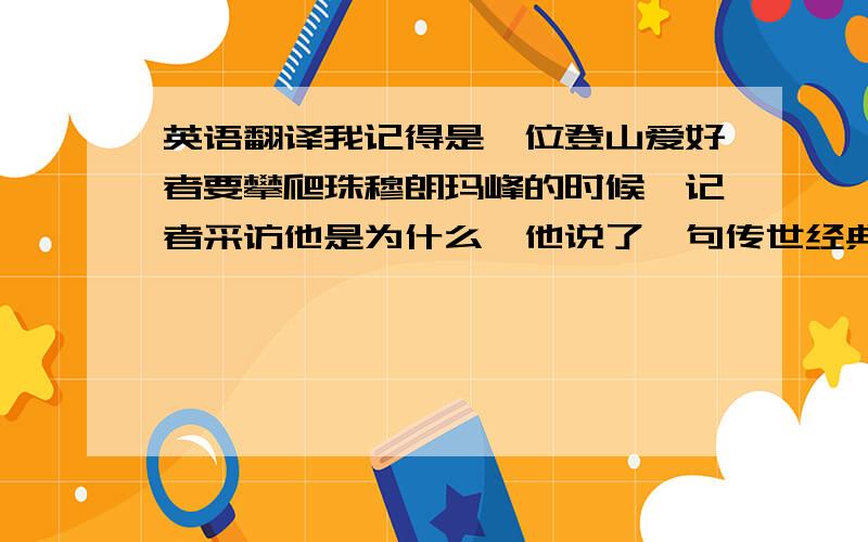 英语翻译我记得是一位登山爱好者要攀爬珠穆朗玛峰的时候,记者采访他是为什么,他说了一句传世经典“因为山在那边”,请问原句是什么?如找不到原句,翻译一下也好