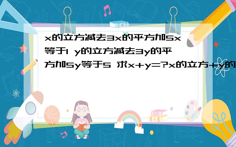 x的立方减去3x的平方加5x等于1 y的立方减去3y的平方加5y等于5 求x+y=?x的立方+y的立方-3(x的平方+y的平方)+5(x+y)=6  求x+y的值.