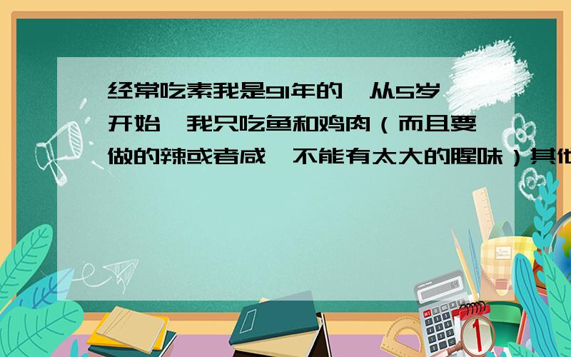 经常吃素我是91年的,从5岁开始,我只吃鱼和鸡肉（而且要做的辣或者咸,不能有太大的腥味）其他肉类我都不吃,看到都觉得恶心,所以我喜欢吃素的.我体质一直都不好,经常感冒,这样长期下去