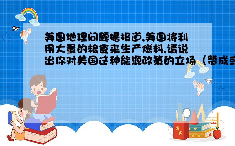 美国地理问题据报道,美国将利用大量的粮食来生产燃料,请说出你对美国这种能源政策的立场（赞成或反对）和理由