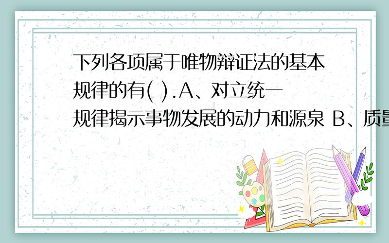 下列各项属于唯物辩证法的基本规律的有( ).A、对立统一规律揭示事物发展的动力和源泉 B、质量互变规律揭