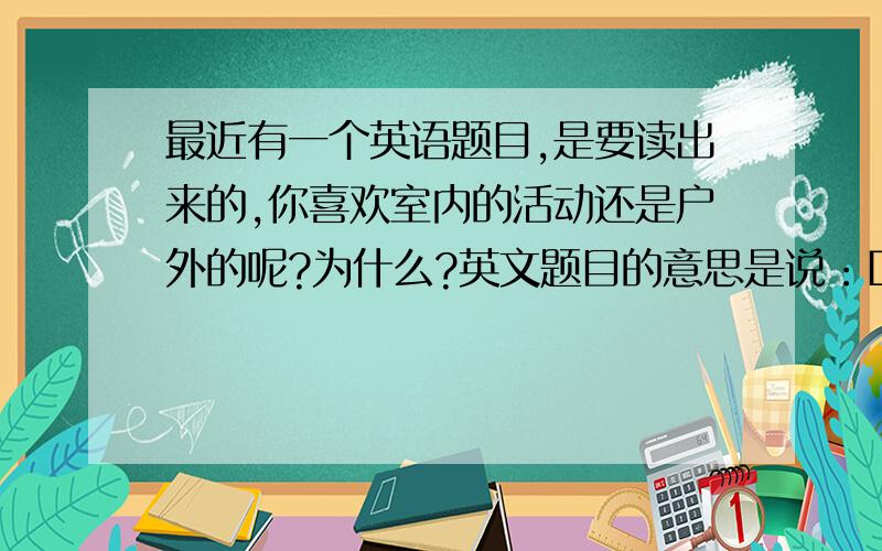 最近有一个英语题目,是要读出来的,你喜欢室内的活动还是户外的呢?为什么?英文题目的意思是说：Do you prefer indoor or outdoor leisure activities?Why?我想知道的是室内活动和户外活动都有哪些?可以