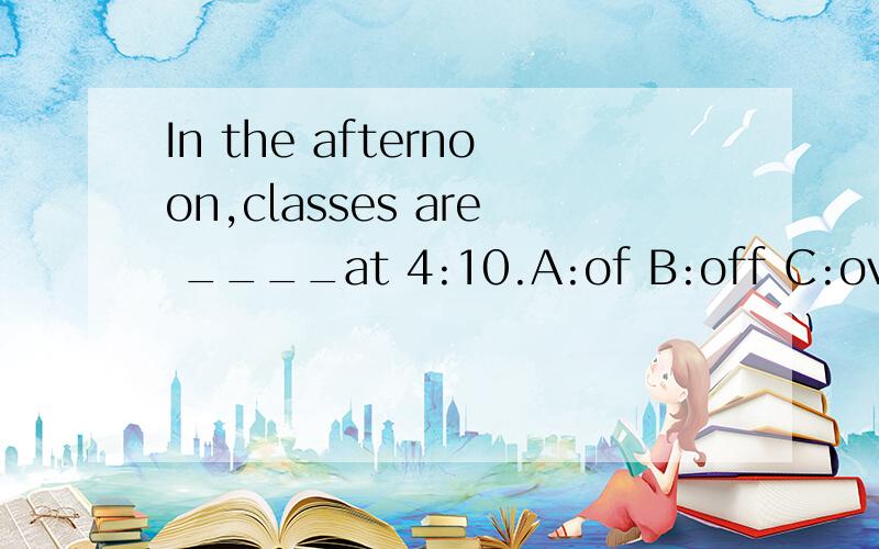 In the afternoon,classes are ____at 4:10.A:of B:off C:over D:finish