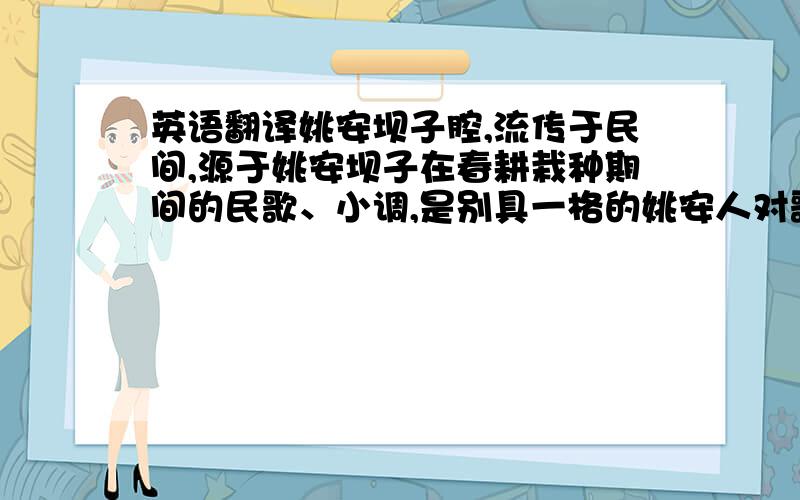 英语翻译姚安坝子腔,流传于民间,源于姚安坝子在春耕栽种期间的民歌、小调,是别具一格的姚安人对歌形式,因这种对歌形式产生在姚安坝子中间,故称“坝子腔”,分上坝子和下坝子.上坝子,