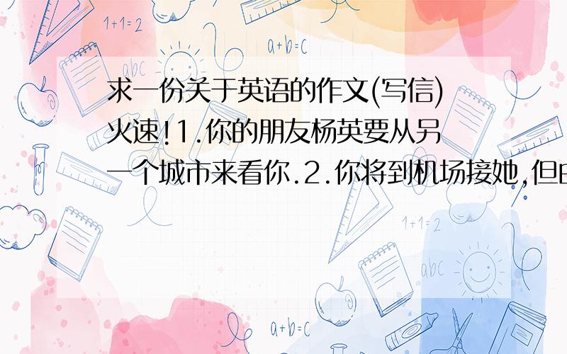 求一份关于英语的作文(写信)火速!1.你的朋友杨英要从另一个城市来看你.2.你将到机场接她,但由于某种原因,你不能去.3.写封信给她,并告诉她如何到你家.要求不用太复杂,把要求的内容用正确