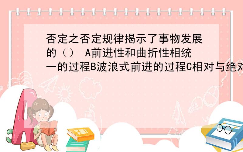 否定之否定规律揭示了事物发展的（） A前进性和曲折性相统一的过程B波浪式前进的过程C相对与绝对相统一的过程D循环往复的过程