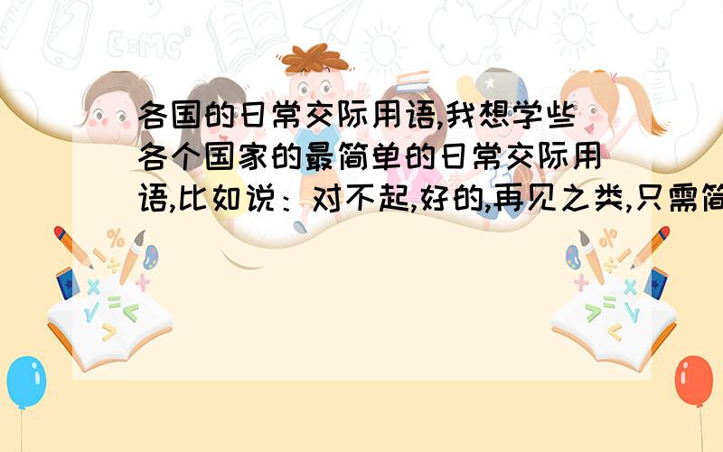 各国的日常交际用语,我想学些各个国家的最简单的日常交际用语,比如说：对不起,好的,再见之类,只需简单的一些交际用语就好.动机?只是好奇吧,也说不定以后某些时候用的着,我就是想问,怎