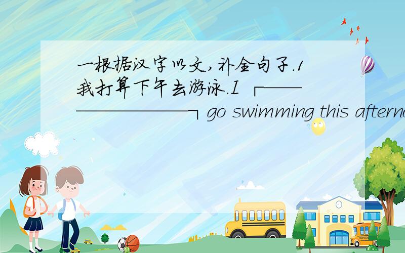 一根据汉字以文,补全句子.1我打算下午去游泳.I ┌————————┐go swimming this afternoon.└————————┘2李雷打算明天做航模.Li Lei ┌————————┐make a model plane tomorrow.└—