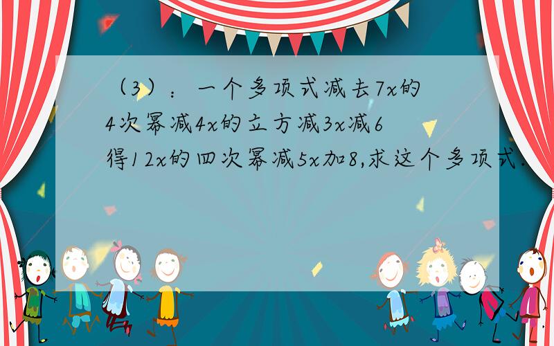 （3）：一个多项式减去7x的4次幂减4x的立方减3x减6得12x的四次幂减5x加8,求这个多项式.