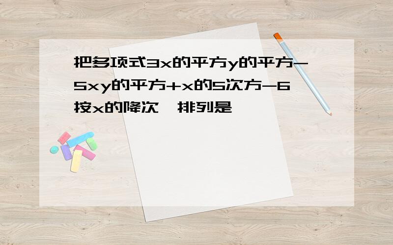 把多项式3x的平方y的平方-5xy的平方+x的5次方-6按x的降次幂排列是