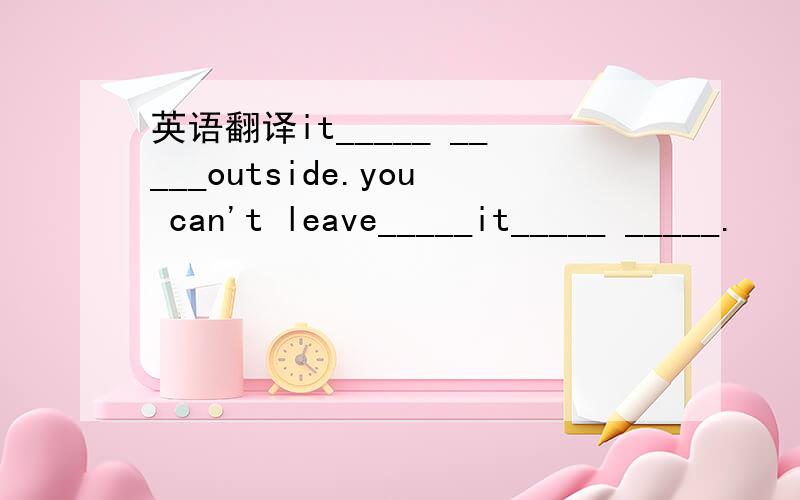 英语翻译it_____ _____outside.you can't leave_____it_____ _____.