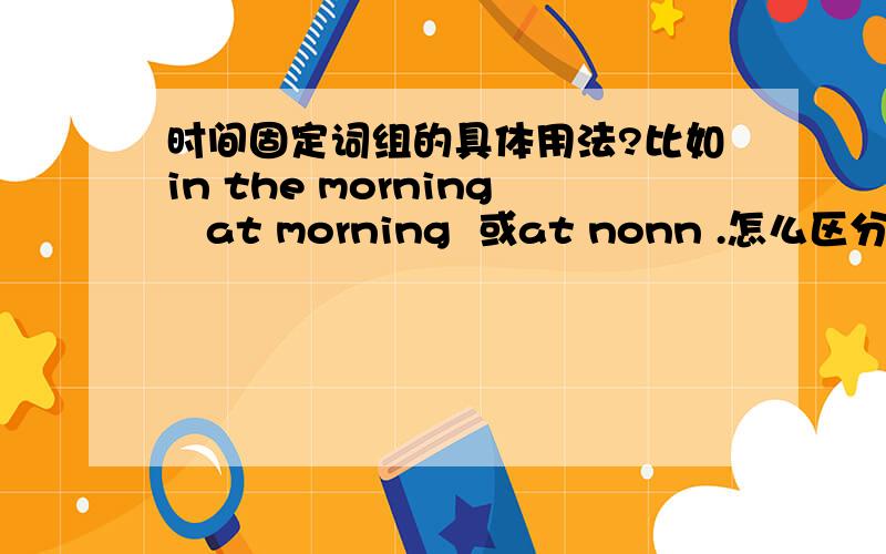 时间固定词组的具体用法?比如in the morning   at morning  或at nonn .怎么区分这些加in 还是加at.