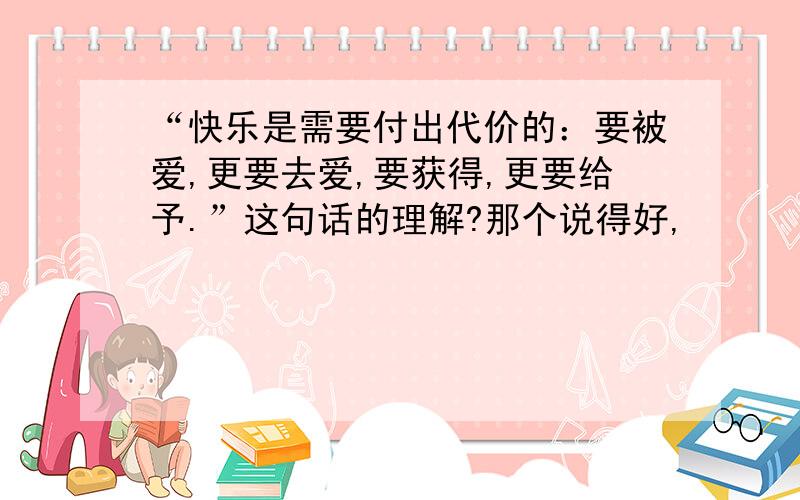 “快乐是需要付出代价的：要被爱,更要去爱,要获得,更要给予.”这句话的理解?那个说得好,