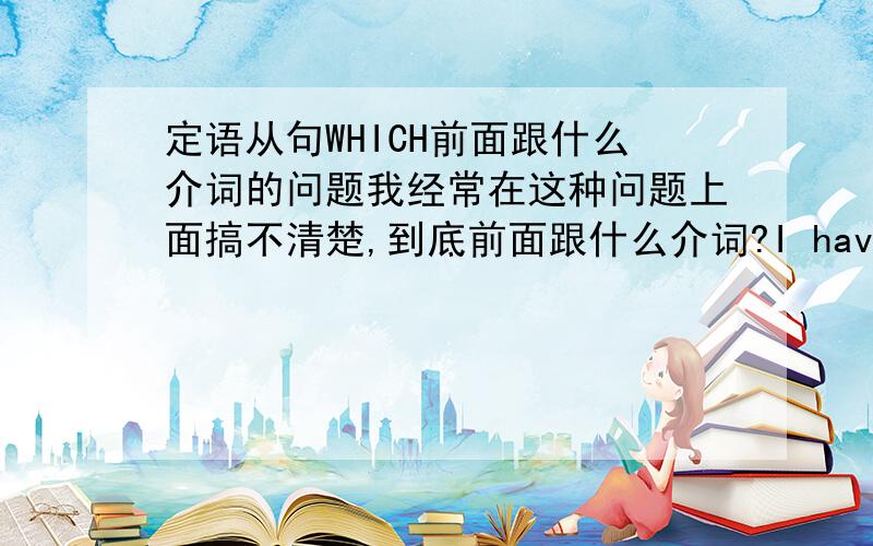 定语从句WHICH前面跟什么介词的问题我经常在这种问题上面搞不清楚,到底前面跟什么介词?I have no idea...到底看从句里面动词所跟的介词还是主句的动词?看到这种题就头晕.有没有什么好的方