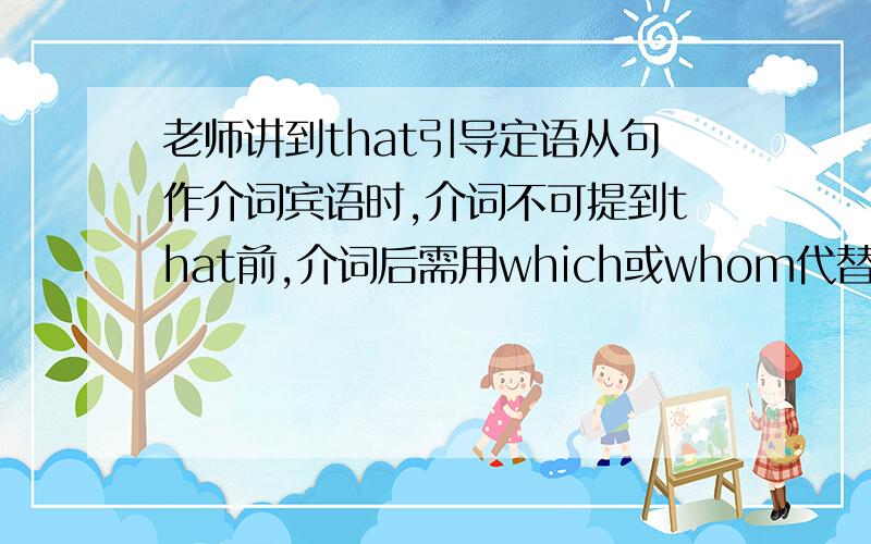 老师讲到that引导定语从句作介词宾语时,介词不可提到that前,介词后需用which或whom代替是什么意思?并举例说明,