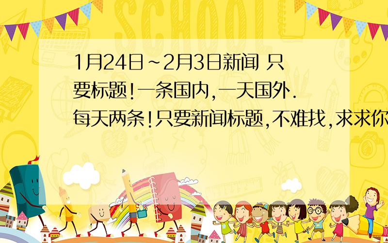 1月24日~2月3日新闻 只要标题!一条国内,一天国外.每天两条!只要新闻标题,不难找,求求你们了,我一直忘了记,麻烦大家了,注意,是1月24日至今天的!如果能用再加50分!骗你我全家死光光!