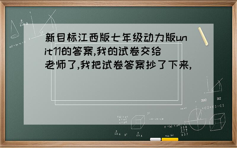 新目标江西版七年级动力版unit11的答案,我的试卷交给老师了,我把试卷答案抄了下来,