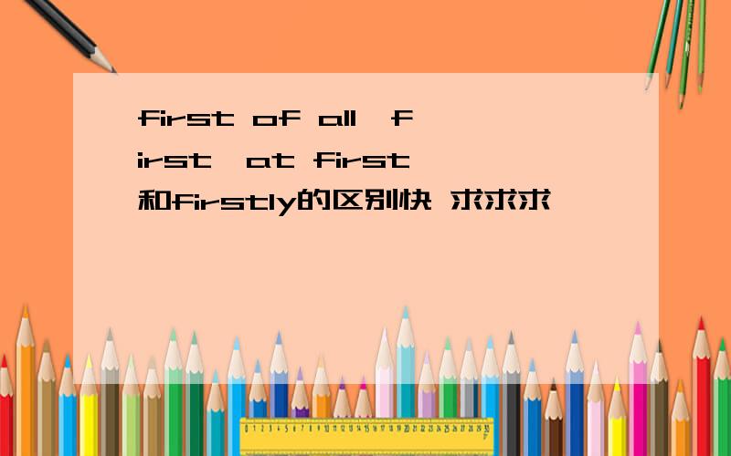 first of all,first,at first,和firstly的区别快 求求求