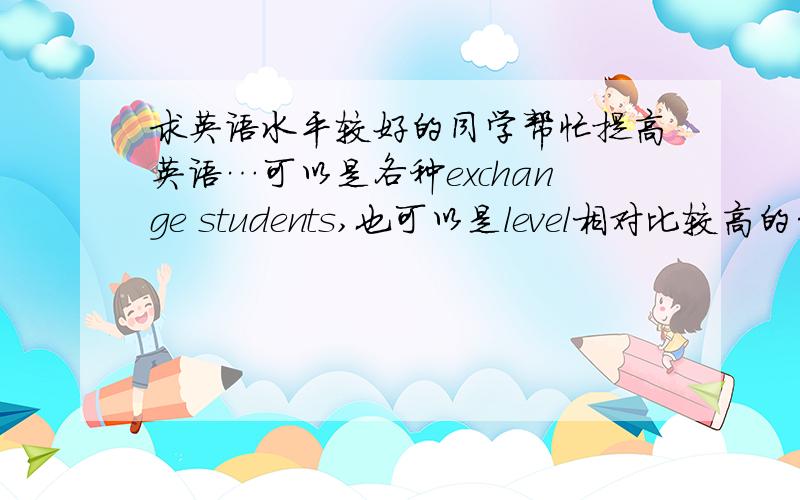 求英语水平较好的同学帮忙提高英语…可以是各种exchange students,也可以是level相对比较高的…因为姑娘我现在的英语水平现在大幅度下滑……求提升.有意愿的请留下联系方式啦!很感谢各位小