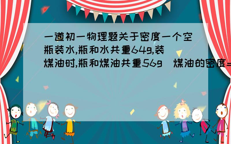 一道初一物理题关于密度一个空瓶装水,瓶和水共重64g,装煤油时,瓶和煤油共重56g（煤油的密度=0.8×10的3次方千克/立方米）则瓶的质量是（   ）g,容积为（   ）立方厘米最好有过程