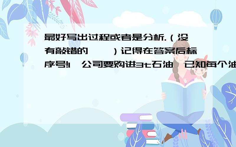 最好写出过程或者是分析.（没有敲错的……）记得在答案后标序号!1、公司要购进3t石油,已知每个油桶容积为0．18立方米,应准备多少个油桶?（油的密度是每立方米800千克）2、一个瓶子的质