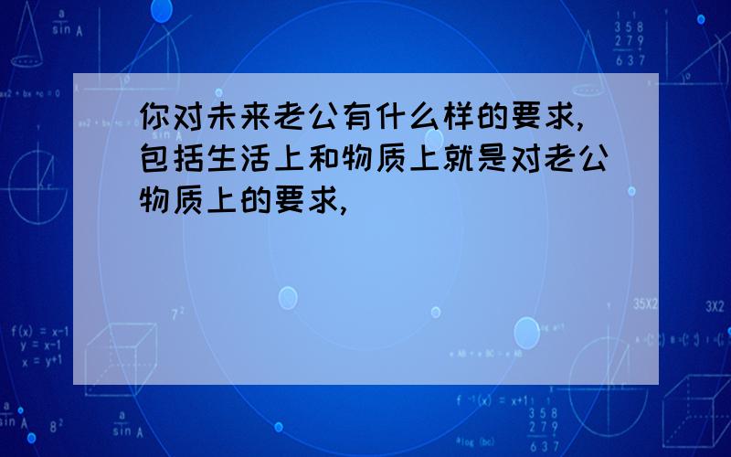 你对未来老公有什么样的要求,包括生活上和物质上就是对老公物质上的要求,