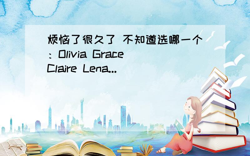 烦恼了很久了 不知道选哪一个：Olivia Grace Claire Lena...