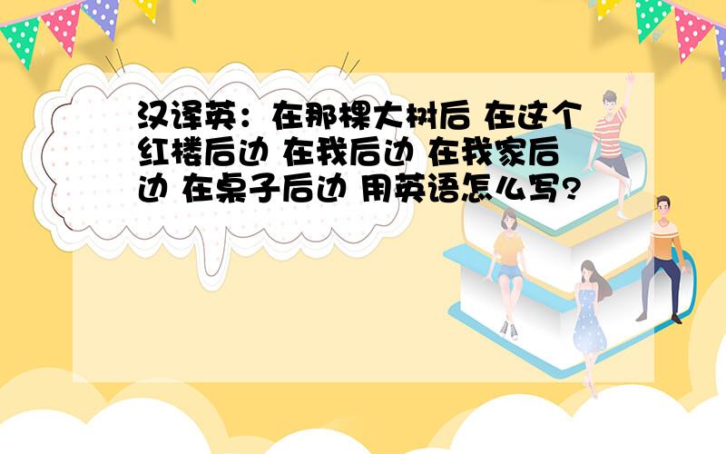 汉译英：在那棵大树后 在这个红楼后边 在我后边 在我家后边 在桌子后边 用英语怎么写?