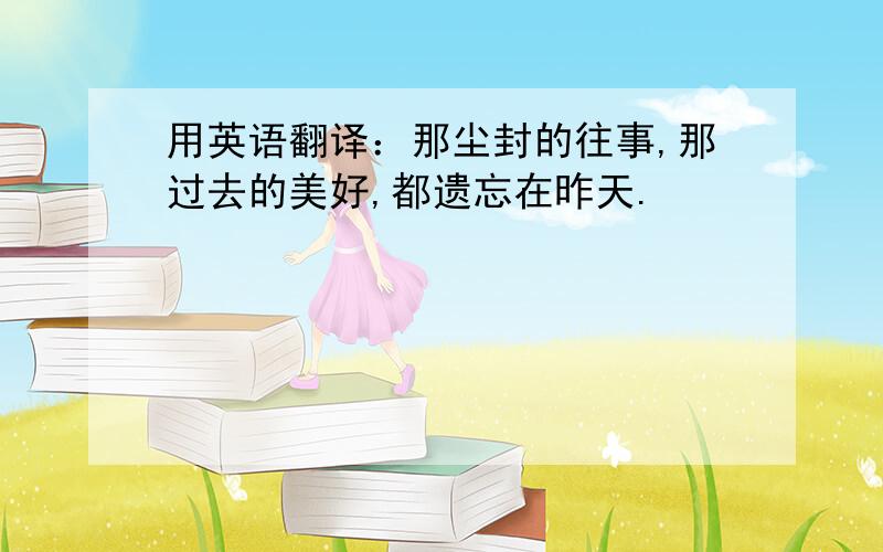 用英语翻译：那尘封的往事,那过去的美好,都遗忘在昨天.