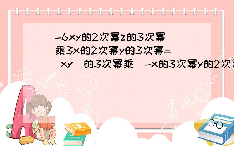 (-6xy的2次幂z的3次幂）乘3x的2次幂y的3次幂= （xy)的3次幂乘（-x的3次幂y的2次幂）=