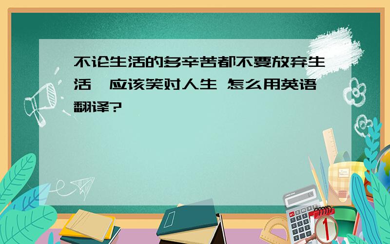 不论生活的多辛苦都不要放弃生活,应该笑对人生 怎么用英语翻译?