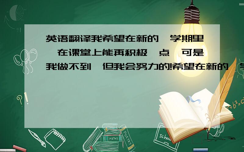 英语翻译我希望在新的一学期里,在课堂上能再积极一点,可是我做不到,但我会努力的!希望在新的一学期里,我可以以最佳的状态取得一个良好的成绩.