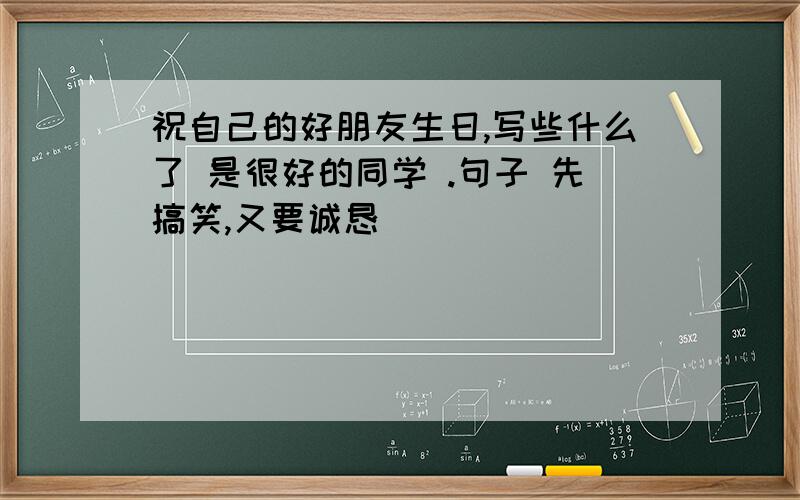 祝自己的好朋友生日,写些什么了 是很好的同学 .句子 先搞笑,又要诚恳