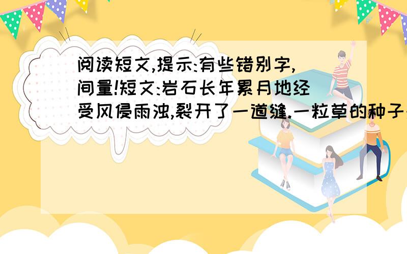 阅读短文,提示:有些错别字,间量!短文:岩石长年累月地经受风侵雨浊,裂开了一道缝.一粒草的种子落到岩缝里.岩石说: