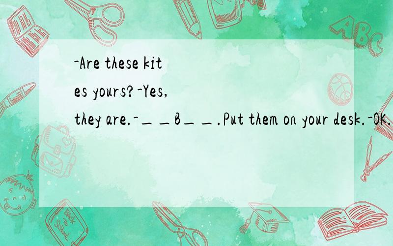 -Are these kites yours?-Yes,they are.-__B__.Put them on your desk.-OK.A.Give them to me.B.Here are the kite.C.They are yours.D.I think it's yours.析:根据上下文所填内容应是给你.A为中式表达,C是意思重复.D次项不通啥意思啊,