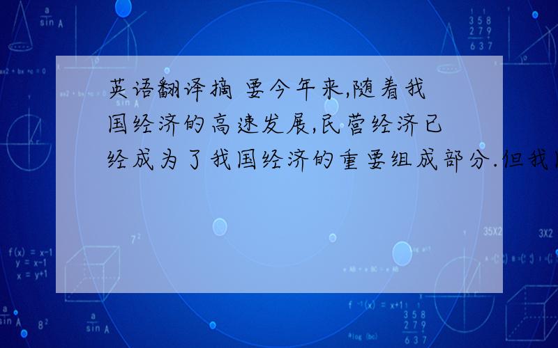 英语翻译摘 要今年来,随着我国经济的高速发展,民营经济已经成为了我国经济的重要组成部分.但我国民营经济的发展并不是一帆风顺的.我国当今的融资环境,对民营中小型企业来说,仍然不是