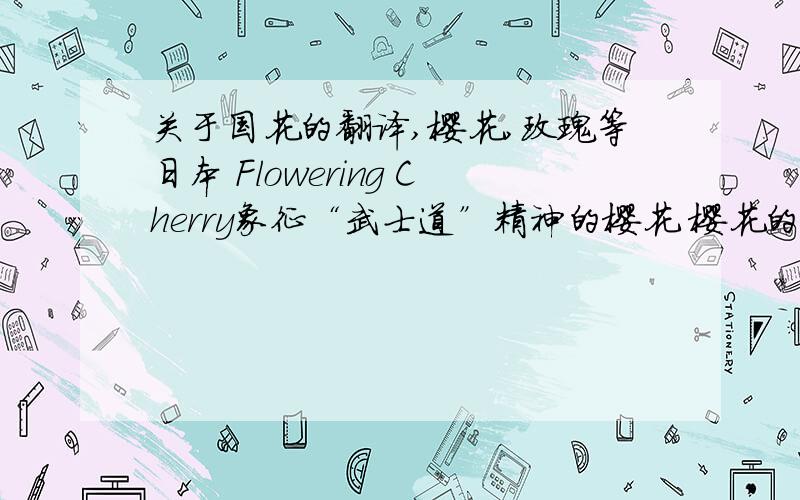 关于国花的翻译,樱花,玫瑰等日本 Flowering Cherry象征“武士道”精神的樱花 樱花的品种很多,有红、白两色,每年三四月盛开,但是在短暂的绚烂之后,便随即结束了生命.日本人欣赏樱花的这种“