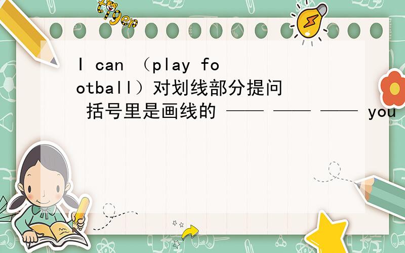 I can （play football）对划线部分提问 括号里是画线的 —— —— —— you do?