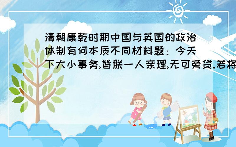 清朝康乾时期中国与英国的政治体制有何本质不同材料题：今天下大小事务,皆朕一人亲理,无可旁贷.若将要务分任于他人,则断不可行.所以无论巨细,朕必躬自断制.——清 康熙帝本朝家法,自