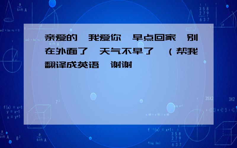 亲爱的,我爱你,早点回家,别在外面了,天气不早了…（帮我翻译成英语…谢谢