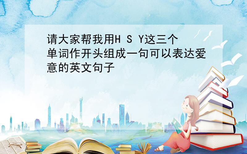 请大家帮我用H S Y这三个单词作开头组成一句可以表达爱意的英文句子