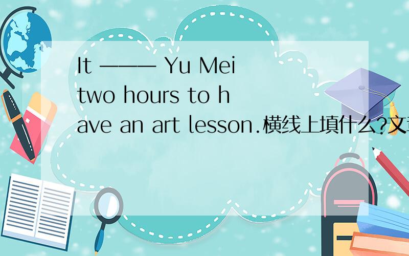 It ——— Yu Mei two hours to have an art lesson.横线上填什么?文章大意是：在星期五我非常忙.8:00我有一堂数学课.它很无聊.但是我认为它很难.9:00我有一堂科学课.它很难但是很有趣.10:00我有一堂历