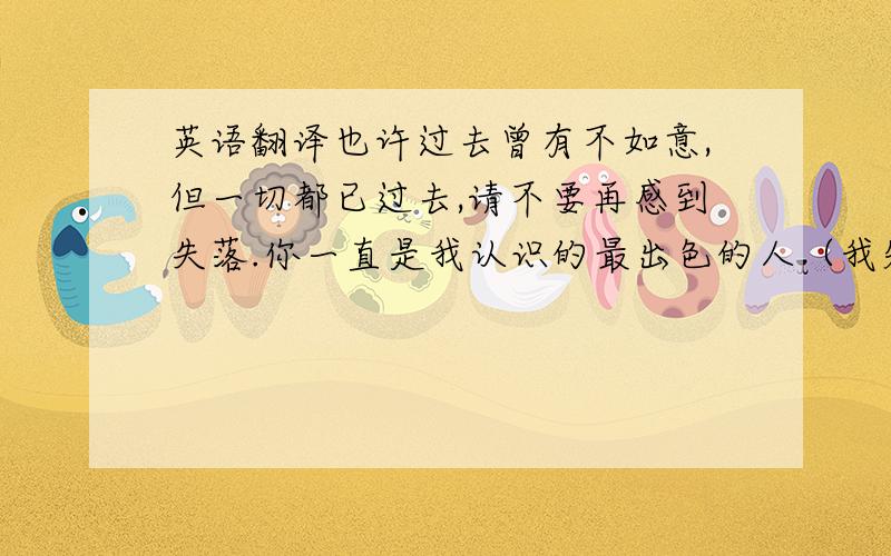 英语翻译也许过去曾有不如意,但一切都已过去,请不要再感到失落.你一直是我认识的最出色的人（我知道你又想自我解嘲地说那是我认识的人太少,但是我是说真的,真的）,你一定能把失去的