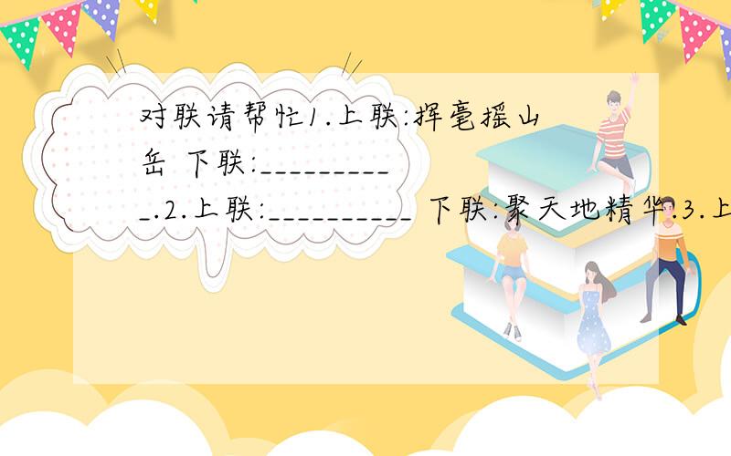 对联请帮忙1.上联:挥毫摇山岳 下联:__________.2.上联:__________ 下联:聚天地精华.3.上联:泼墨留久香 下联:__________.4.上联:__________ 下联:画笔挥三春.5.上联:日洒雪消,檐滴无云之雨. 下联:______________