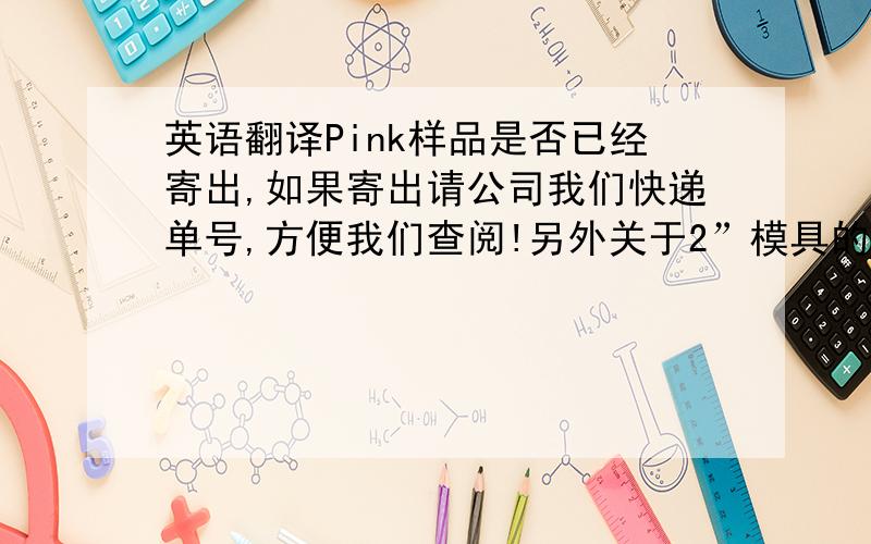 英语翻译Pink样品是否已经寄出,如果寄出请公司我们快递单号,方便我们查阅!另外关于2”模具的上标注的字牌请发具体信息给我们.对于模具是否还有别的地方需要进行修改?请尽快告知!期待