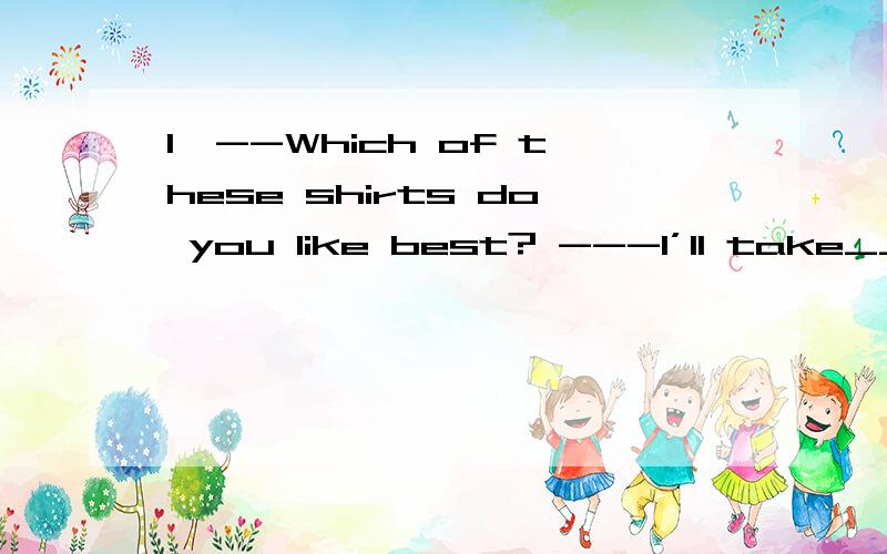 1、--Which of these shirts do you like best? ---I’ll take____(没有）.1、--Which of these shirts do you like best?---I’ll take____(没有）.They are expensive and out of fashion.2、How many_____(个）of bread should be enough.