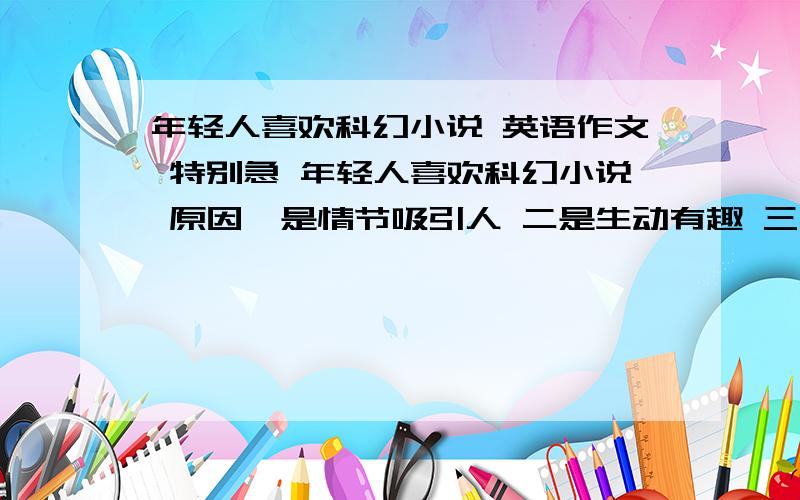 年轻人喜欢科幻小说 英语作文 特别急 年轻人喜欢科幻小说 原因一是情节吸引人 二是生动有趣 三是描写现实中发生不了的 建议：适当地读 不要沉迷