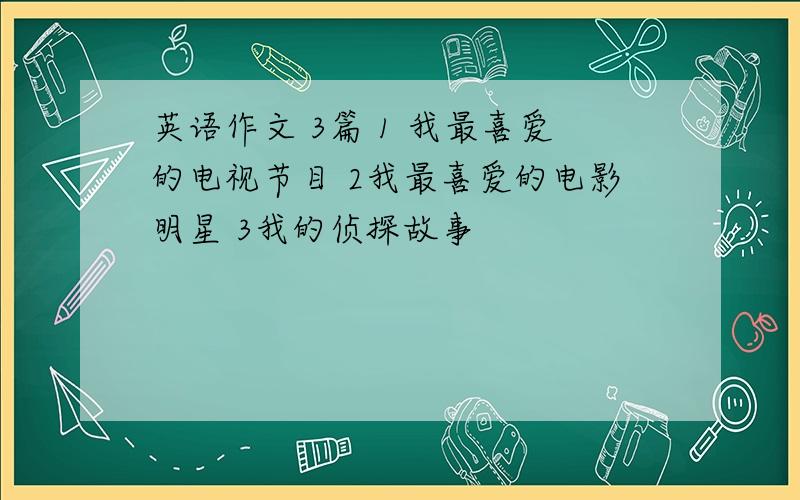 英语作文 3篇 1 我最喜爱的电视节目 2我最喜爱的电影明星 3我的侦探故事